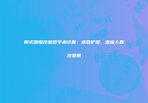韩式精细改脸型手术详解：术后护理、适应人群及费用