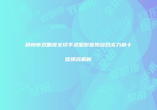 郑州市双眼皮全切手术整形医院综合实力前十佳排名解析