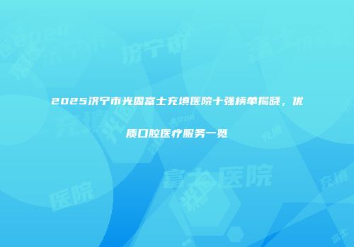 2025济宁市光固富士充填医院十强榜单揭晓，优质口腔医疗服务一览