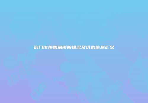 荆门市提眼角医院排名及价格信息汇总