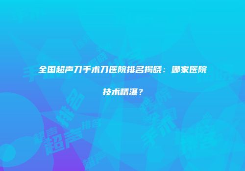 全国超声刀手术刀医院排名揭晓：哪家医院技术精湛？
