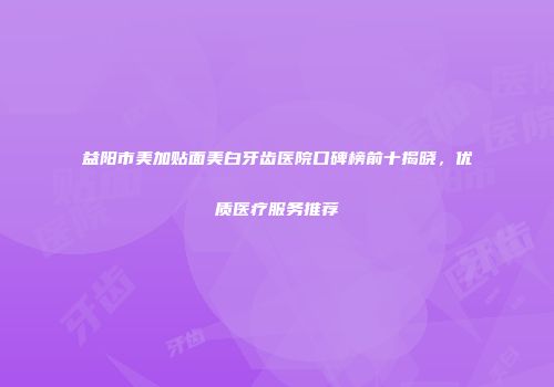 益阳市美加贴面美白牙齿医院口碑榜前十揭晓，优质医疗服务推荐