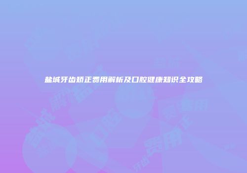 盐城牙齿矫正费用解析及口腔健康知识全攻略