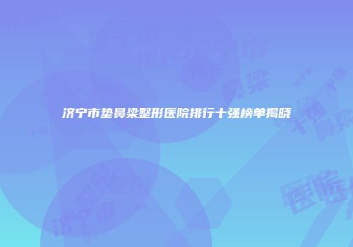 济宁市垫鼻梁整形医院排行十强榜单揭晓