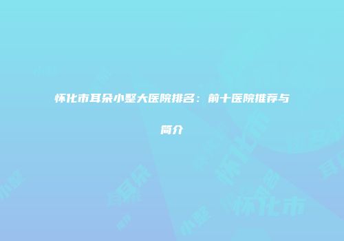 怀化市耳朵小整大医院排名:前十医院推荐与简介
