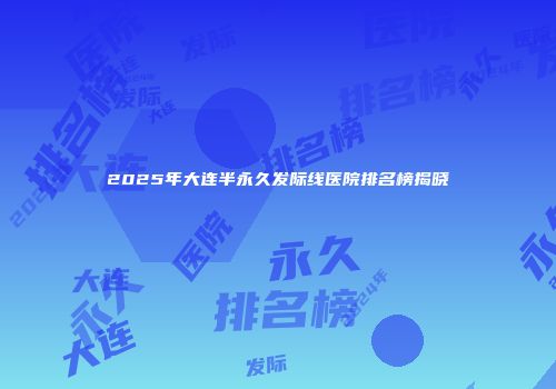 2025年大连半永久发际线医院排名榜揭晓
