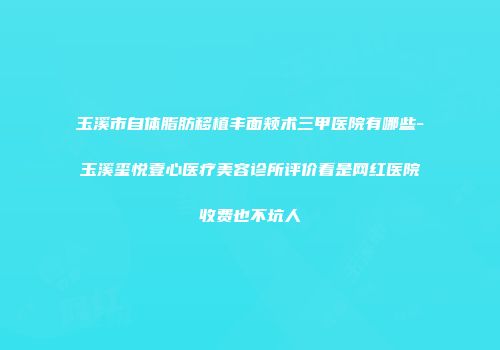 玉溪市自体脂肪移植丰面颊术三甲医院有哪些-玉溪玺悦壹心医疗美容诊所评价看是网红医院收费也不坑人