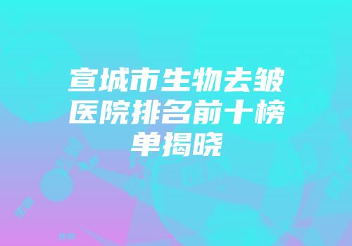 宣城市生物去皱医院排名前十榜单揭晓