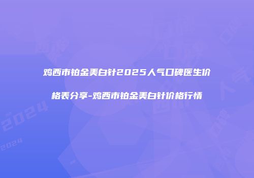 鸡西市铂金美白针2025人气口碑医生价格表分享-鸡西市铂金美白针价格行情