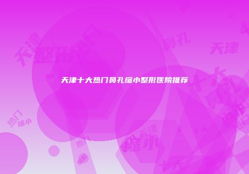 天津十大热门鼻孔缩小整形医院推荐