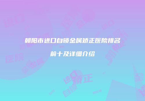 朝阳市进口自锁金属矫正医院排名前十及详细介绍