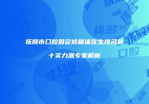 抚顺市口腔固定修复体医生排名前十实力派专家解析