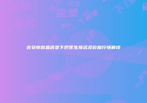 吉安市微晶瓷垫下巴医生排名及价格行情解读
