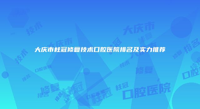 大庆市柱冠修复技术口腔医院排名及实力推荐