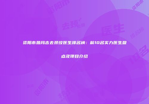 资阳市热玛吉去颈纹医生排名榜：前10名实力医生盘点及项目介绍