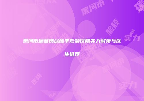黑河市瑞蓝玻尿酸丰脸颊医院实力解析与医生推荐