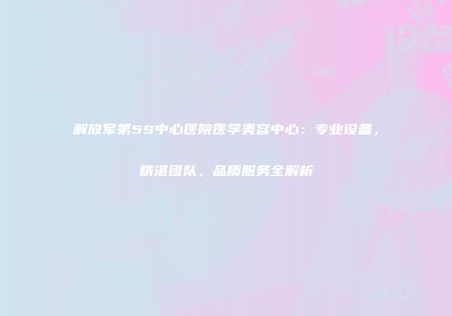 解放军第59中心医院医学美容中心：专业设备，精湛团队，品质服务全解析