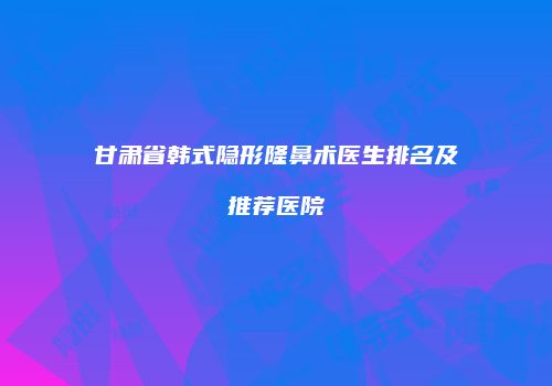 甘肃省韩式隐形隆鼻术医生排名及推荐医院