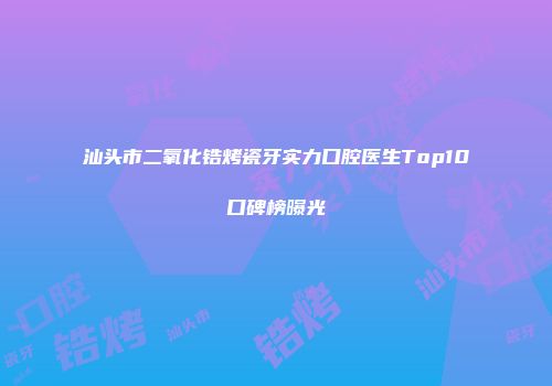 汕头市二氧化锆烤瓷牙实力口腔医生Top10口碑榜曝光