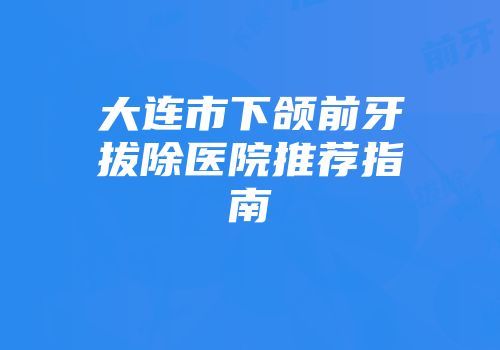 大连市下颌前牙拔除医院推荐指南