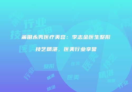 莆田永秀医疗美容：李志金医生整形技艺精湛，医美行业享誉