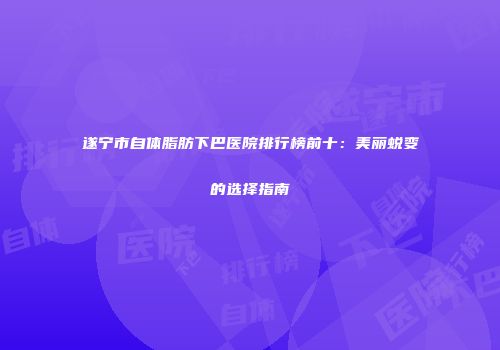 遂宁市自体脂肪下巴医院排行榜前十：美丽蜕变的选择指南
