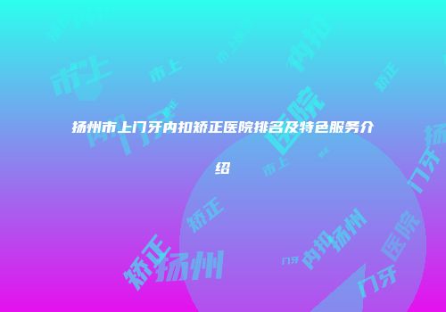 扬州市上门牙内扣矫正医院排名及特色服务介绍