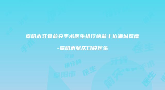 阜阳市牙骨前突手术医生排行榜前十位满城风靡-阜阳市张庆口腔医生