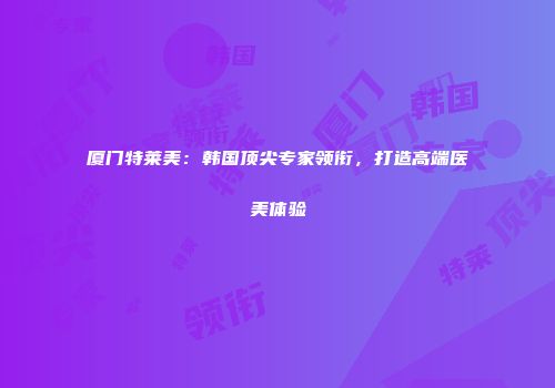 厦门特莱美：韩国顶尖专家领衔，打造高端医美体验