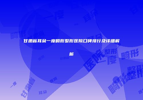 甘肃省耳朵一度畸形整形医院口碑排行及详细解析