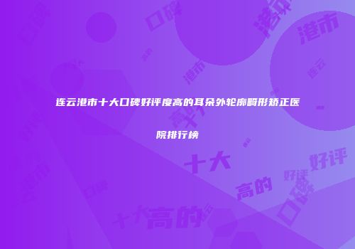 连云港市十大口碑好评度高的耳朵外轮廓畸形矫正医院排行榜