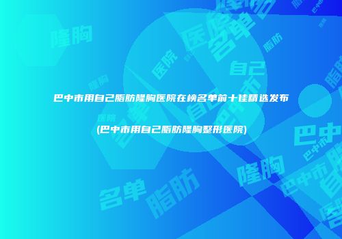 巴中市用自己脂肪隆胸医院在榜名单前十佳精选发布(巴中市用自己脂肪隆胸整形医院)