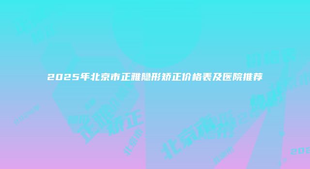 2025年北京市正雅隐形矫正价格表及医院推荐