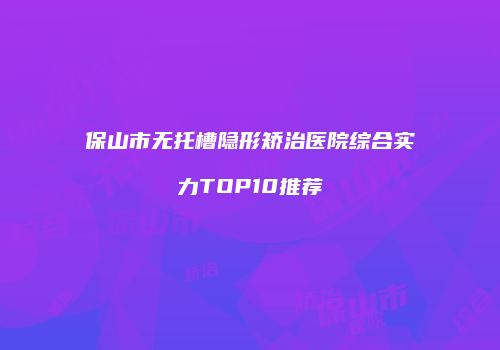 保山市无托槽隐形矫治医院综合实力TOP10推荐