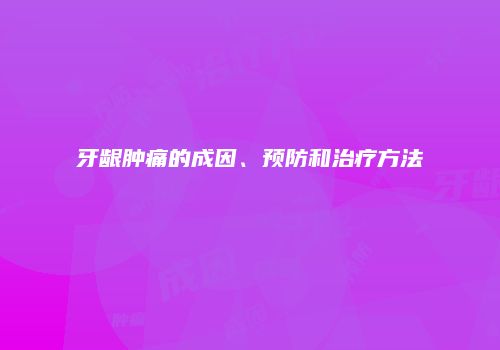 牙龈肿痛的成因、预防和治疗方法