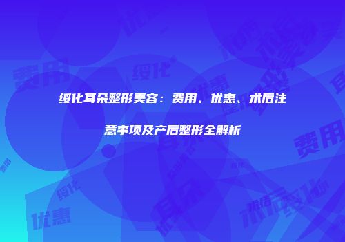 绥化耳朵整形美容：费用、优惠、术后注意事项及产后整形全解析