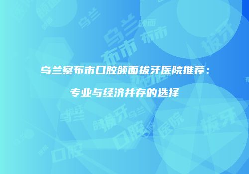 乌兰察布市口腔颌面拔牙医院推荐:专业与经济并存的选择