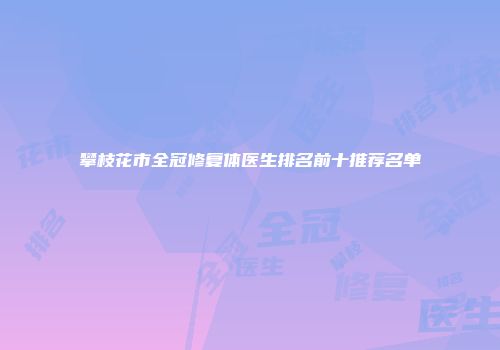 攀枝花市全冠修复体医生排名前十推荐名单