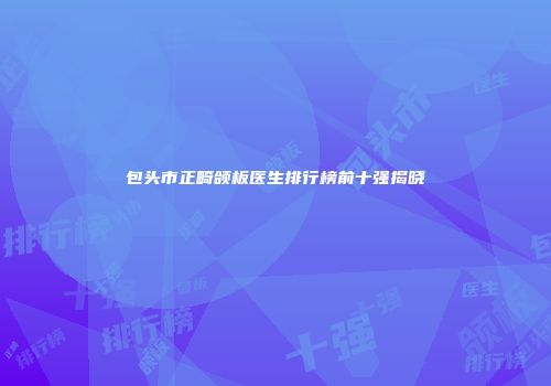 包头市正畸颌板医生排行榜前十强揭晓