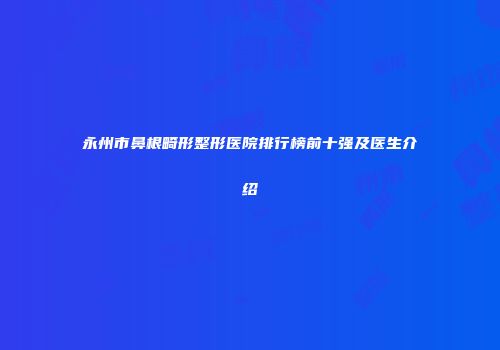永州市鼻根畸形整形医院排行榜前十强及医生介绍