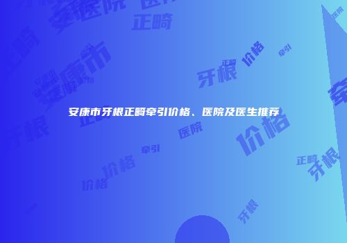 安康市牙根正畸牵引价格、医院及医生推荐