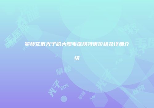 攀枝花市光子脱大腿毛医院特惠价格及详细介绍