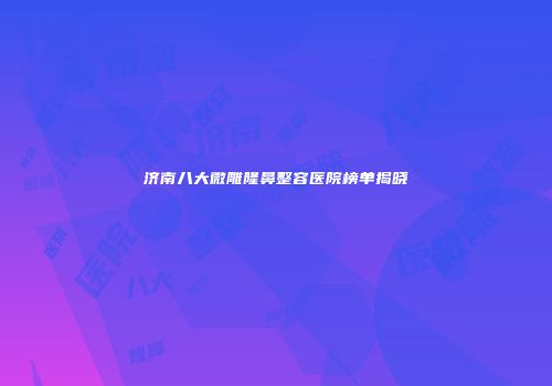 济南八大微雕隆鼻整容医院榜单揭晓