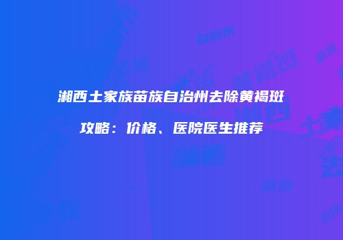湘西土家族苗族自治州去除黄褐斑攻略：价格、医院医生推荐