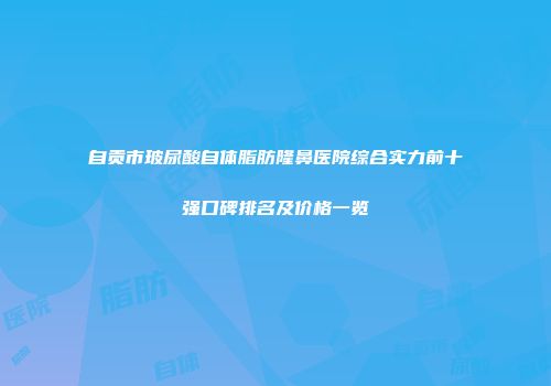 自贡市玻尿酸自体脂肪隆鼻医院综合实力前十强口碑排名及价格一览