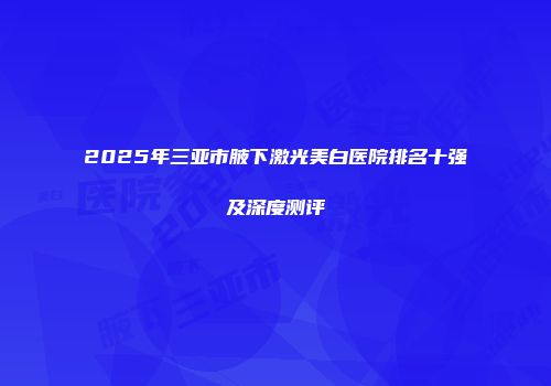 2025年三亚市腋下激光美白医院排名十强及深度测评