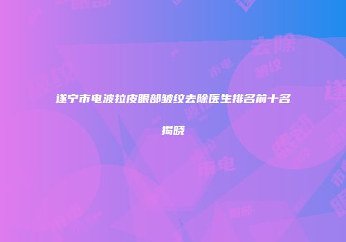 遂宁市电波拉皮眼部皱纹去除医生排名前十名揭晓
