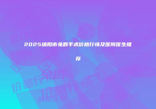 2025绵阳市兔唇手术价格行情及医院医生推荐