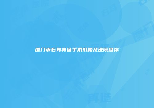 厦门市右耳再造手术价格及医院推荐