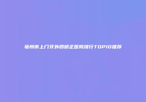 亳州市上门牙外翘矫正医院排行TOP10推荐